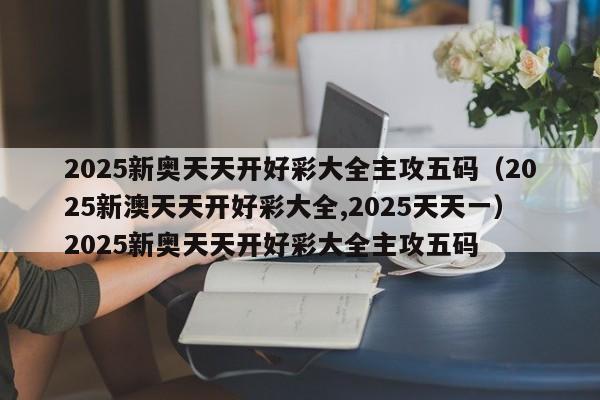 2025新奥天天开好彩大全主攻五码（2025新澳天天开好彩大全,2025天天一）2025新奥天天开好彩大全主攻五码